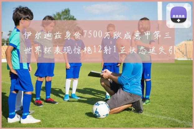 伊尔迪兹身价7500万欧成意甲第三世界杯表现惊艳12射1正状态迷失引发关注