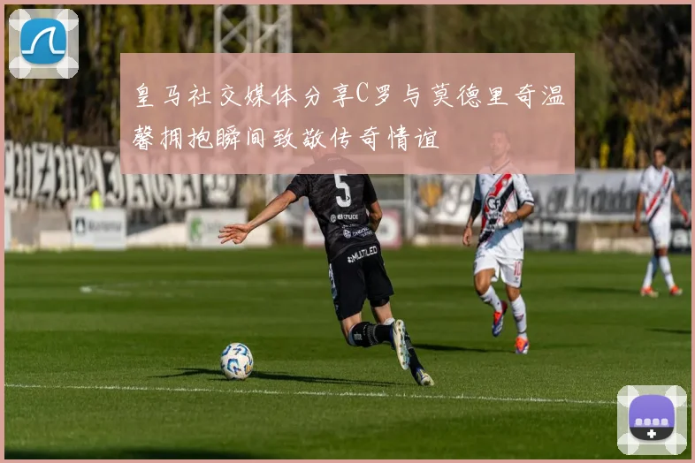 皇马社交媒体分享C罗与莫德里奇温馨拥抱瞬间致敬传奇情谊