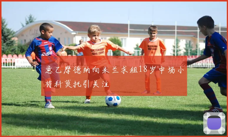 意乙摩德纳向米兰求租18岁中场小将科莫托引关注