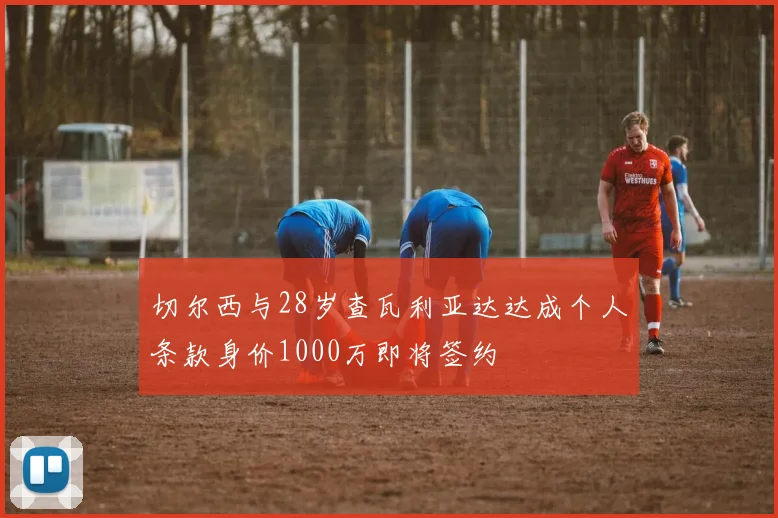 切尔西与28岁查瓦利亚达达成个人条款身价1000万即将签约