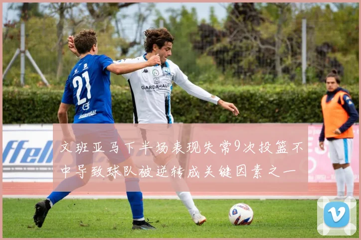 文班亚马下半场表现失常9次投篮不中导致球队被逆转成关键因素之一