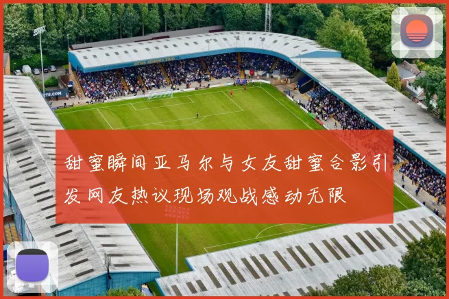 甜蜜瞬间亚马尔与女友甜蜜合影引发网友热议现场观战感动无限
