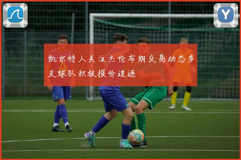 凯尔特人关注杰伦布朗交易动态多支球队积极报价追逐