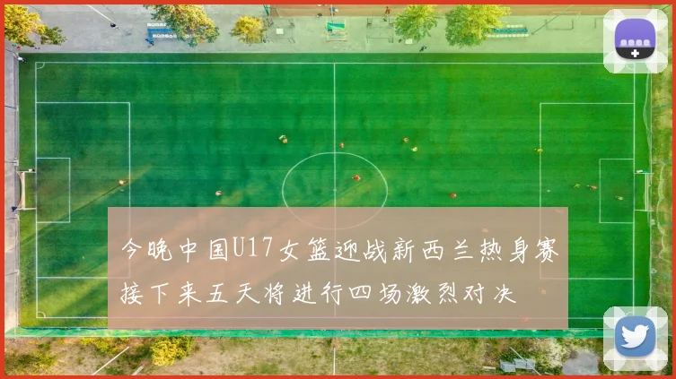 今晚中国U17女篮迎战新西兰热身赛接下来五天将进行四场激烈对决