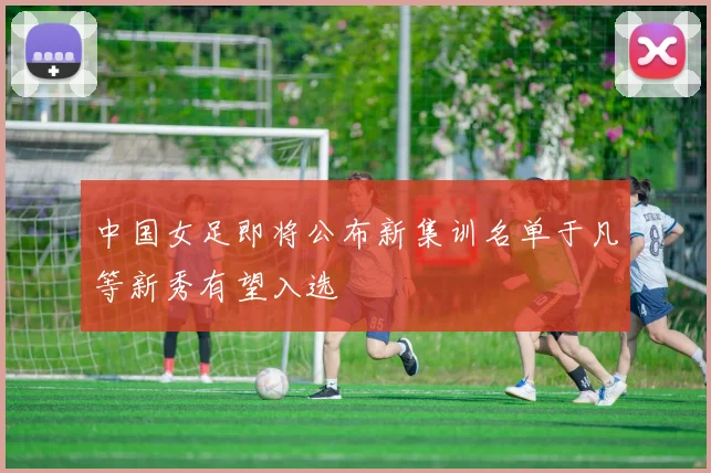 中国女足即将公布新集训名单于凡等新秀有望入选