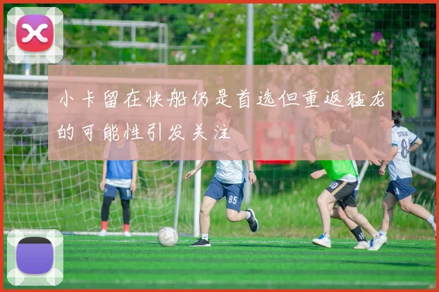 小卡留在快船仍是首选但重返猛龙的可能性引发关注