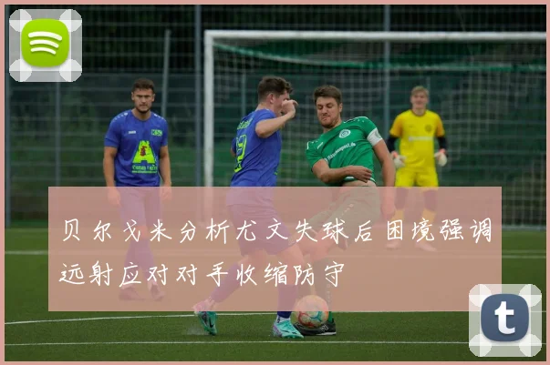 贝尔戈米分析尤文失球后困境强调远射应对对手收缩防守