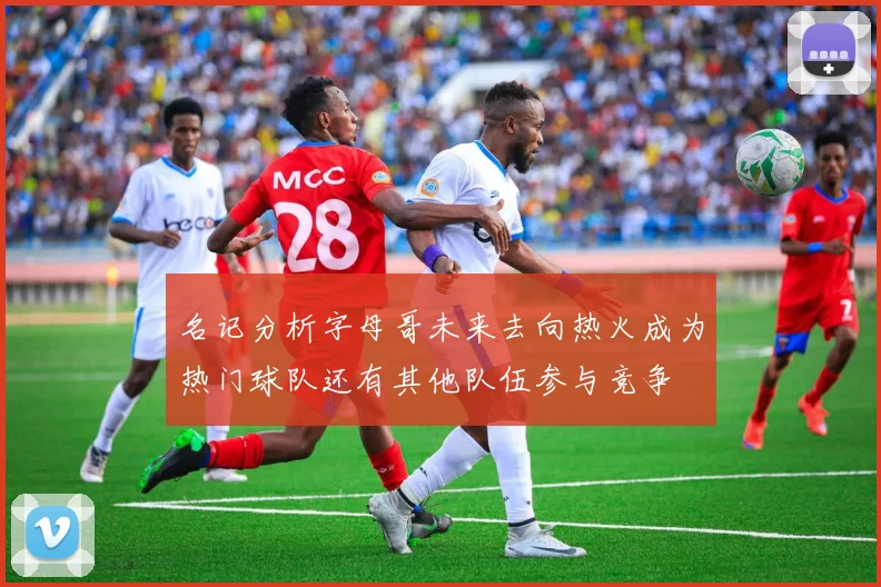 名记分析字母哥未来去向热火成为热门球队还有其他队伍参与竞争