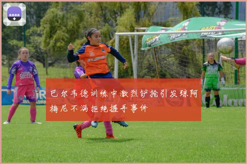 巴尔韦德训练中激烈铲抢引发琼阿梅尼不满拒绝握手事件