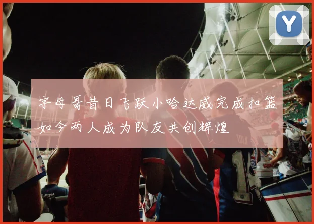 字母哥昔日飞跃小哈达威完成扣篮如今两人成为队友共创辉煌
