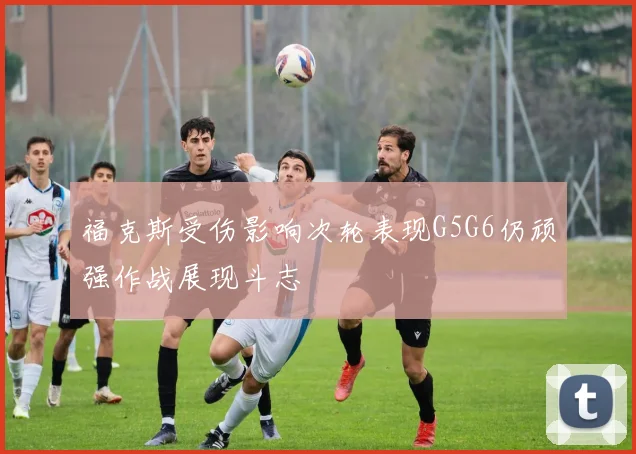 福克斯受伤影响次轮表现G5G6仍顽强作战展现斗志