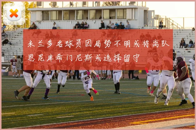 米兰多名球员因局势不明或将离队恩昆库希门尼斯或选择留守